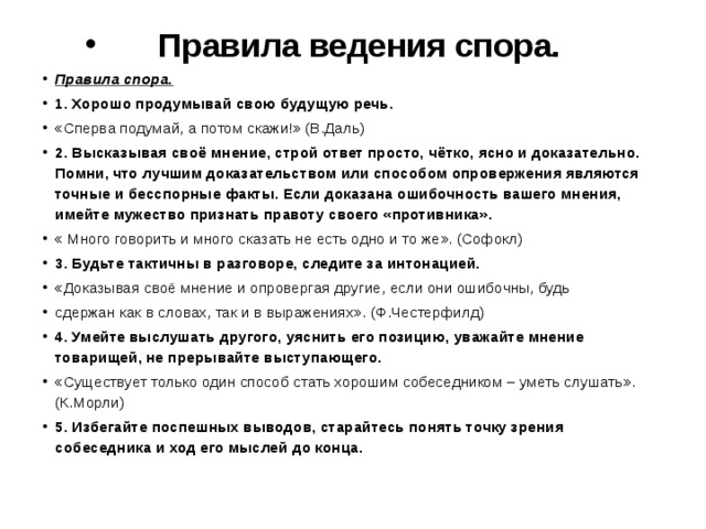 Правила ведения спора. Правила спора. 1. Хорошо продумывай свою будущую речь. «Сперва подумай, а потом скажи!» (В.Даль) 2. Высказывая своё мнение, строй ответ просто, чётко, ясно и доказательно. Помни, что лучшим доказательством или способом опровержения являются точные и бесспорные факты. Если доказана ошибочность вашего мнения, имейте мужество признать правоту своего «противника». « Много говорить и много сказать не есть одно и то же». (Софокл) 3. Будьте тактичны в разговоре, следите за интонацией. «Доказывая своё мнение и опровергая другие, если они ошибочны, будь сдержан как в словах, так и в выражениях». (Ф.Честерфилд) 4. Умейте выслушать другого, уяснить его позицию, уважайте мнение товарищей, не прерывайте выступающего. «Существует только один способ стать хорошим собеседником – уметь слушать». (К.Морли) 5. Избегайте поспешных выводов, старайтесь понять точку зрения собеседника и ход его мыслей до конца. 
