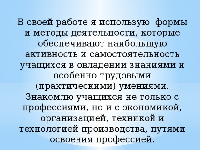 В своей работе я использую формы и методы деятельности, которые обеспечивают наибольшую активность и самостоятельность учащихся в овладении знаниями и особенно трудовыми (практическими) умениями. Знакомлю учащихся не только с профессиями, но и с экономикой, организацией, техникой и технологией производства, путями освоения профессией. 