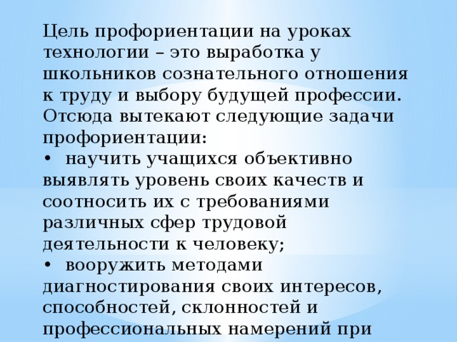 Цель профориентации на уроках технологии – это выработка у школьников сознательного отношения к труду и выбору будущей профессии. Отсюда вытекают следующие задачи профориентации: •  научить учащихся объективно выявлять уровень своих качеств и соотносить их с требованиями различных сфер трудовой деятельности к человеку; •  вооружить методами диагностирования своих интересов, способностей, склонностей и профессиональных намерений при выборе профессии; •  ознакомить со спецификой профессиональной деятельности человека. 