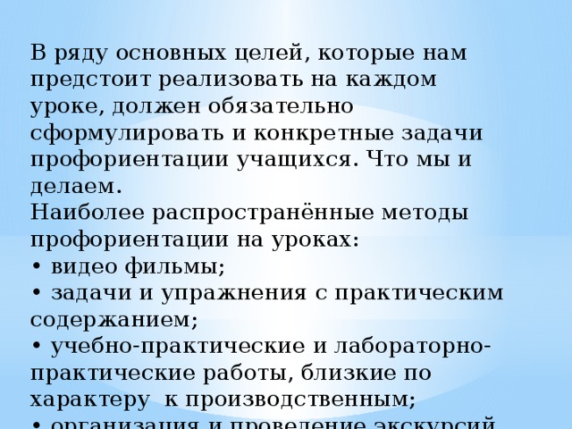 В ряду основных целей, которые нам предстоит реализовать на каждом уроке, должен обязательно сформулировать и конкретные задачи профориентации учащихся. Что мы и делаем. Наиболее распространённые методы профориентации на уроках: • видео фильмы; • задачи и упражнения с практическим содержанием; • учебно-практические и лабораторно-практические работы, близкие по характеру к производственным; • организация и проведение экскурсий. 