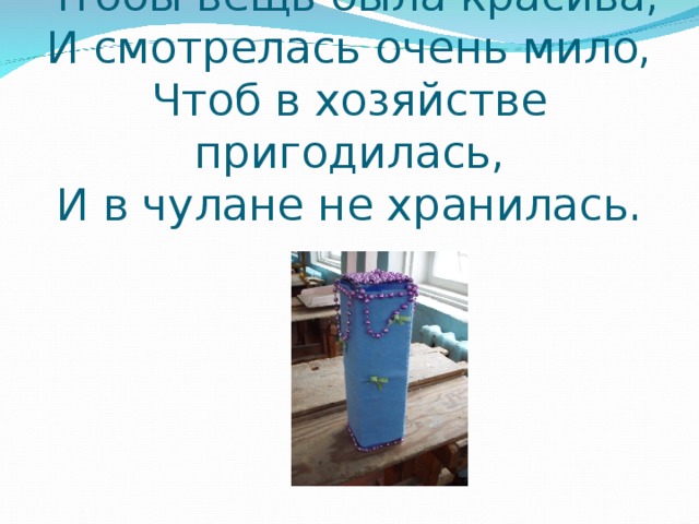 Чтобы вещь была красива,  И смотрелась очень мило,  Чтоб в хозяйстве пригодилась,  И в чулане не хранилась. 
