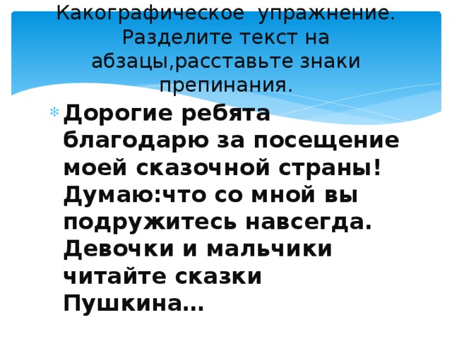 Какографическое упражнение.  Разделите текст на абзацы,расставьте знаки препинания. Дорогие ребята благодарю за посещение моей сказочной страны! Думаю:что со мной вы подружитесь навсегда. Девочки и мальчики читайте сказки Пушкина… 