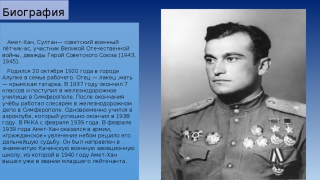 Биография  Амет-Хан, Султан— советский военный лётчик-ас, участник Великой Отечественной войны, дважды Герой Советского Союза (1943, 1945).  Родился 20 октября 1920 года в городе Алупке в семье рабочего. Отец — лакец ,мать — крымская татарка. В 1937 году окончил 7 классов и поступил в железнодорожное училище в Симферополе. После окончания учёбы работал слесарем в железнодорожном депо в Симферополе. Одновременно учился в аэроклубе, который успешно окончил в 1938 году. В РККА с февраля 1939 года. В феврале 1939 года Амет-Хан оказался в армии, «гражданское» увлечение небом решило его дальнейшую судьбу. Он был направлен в знаменитую Качинскую военную авиационную школу, из которой в 1940 году Амет-Хан вышел уже в звании младшего лейтенанта. 
