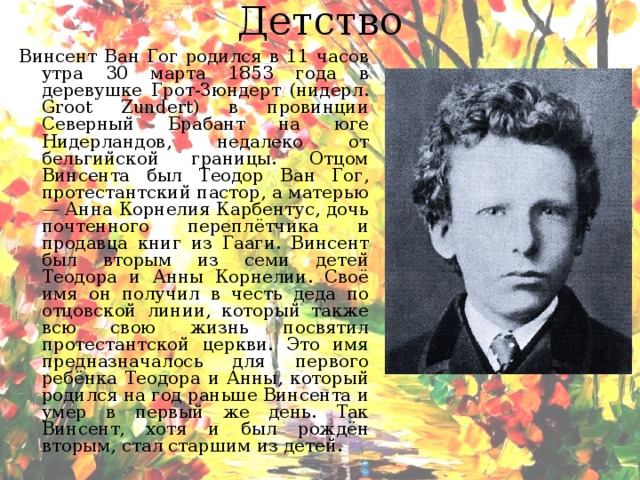 Детство  Винсент Ван Гог родился в 11 часов утра 30 марта 1853 года в деревушке Грот-Зюндерт (нидерл. Groot Zundert) в провинции Северный Брабант на юге Нидерландов, недалеко от бельгийской границы. Отцом Винсента был Теодор Ван Гог, протестантский пастор, а матерью — Анна Корнелия Карбентус, дочь почтенного переплётчика и продавца книг из Гааги. Винсент был вторым из семи детей Теодора и Анны Корнелии. Своё имя он получил в честь деда по отцовской линии, который также всю свою жизнь посвятил протестантской церкви. Это имя предназначалось для первого ребёнка Теодора и Анны, который родился на год раньше Винсента и умер в первый же день. Так Винсент, хотя и был рождён вторым, стал старшим из детей. 