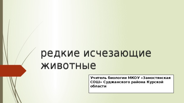 редкие исчезающие животные Учитель биологии МКОУ «Замостянская СОШ» Суджанского района Курской области 
