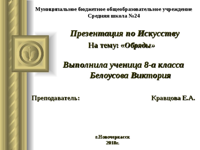 Муниципальное бюджетное общеобразовательное учреждение  Средняя школа №24 Презентация по Искусству  На тему: « Обряды»   Выполнила ученица 8-а класса  Белоусова Виктория   Преподаватель: Кравцова Е.А.     г.Новочеркасск 2018г.  