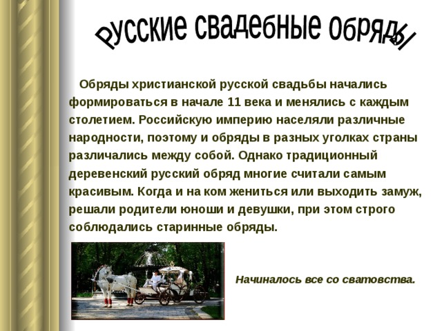  Обряды христианской русской свадьбы начались формироваться в начале 11 века и менялись с каждым столетием. Российскую империю населяли различные народности, поэтому и обряды в разных уголках страны различались между собой. Однако традиционный деревенский русский обряд многие считали самым красивым. Когда и на ком жениться или выходить замуж, решали родители юноши и девушки, при этом строго соблюдались старинные обряды.  Начиналось все со сватовства. 