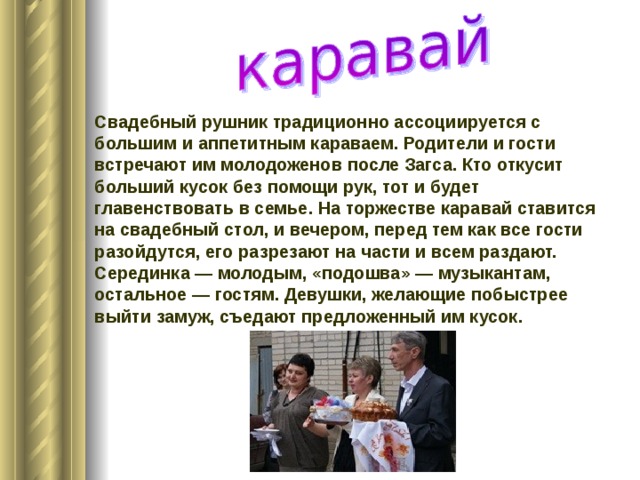 Свадебный рушник традиционно ассоциируется с большим и аппетитным караваем. Родители и гости встречают им молодоженов после Загса. Кто откусит больший кусок без помощи рук, тот и будет главенствовать в семье. На торжестве каравай ставится на свадебный стол, и вечером, перед тем как все гости разойдутся, его разрезают на части и всем раздают. Серединка — молодым, «подошва» — музыкантам, остальное — гостям. Девушки, желающие побыстрее выйти замуж, съедают предложенный им кусок. 
