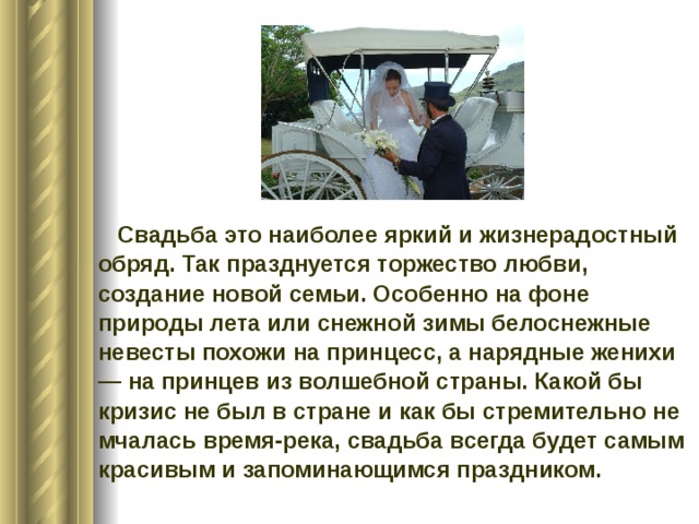  Свадьба это наиболее яркий и жизнерадостный обряд. Так празднуется торжество любви, создание новой семьи. Особенно на фоне природы лета или снежной зимы белоснежные невесты похожи на принцесс, а нарядные женихи — на принцев из волшебной страны. Какой бы кризис не был в стране и как бы стремительно не мчалась время-река, свадьба всегда будет самым красивым и запоминающимся праздником.    