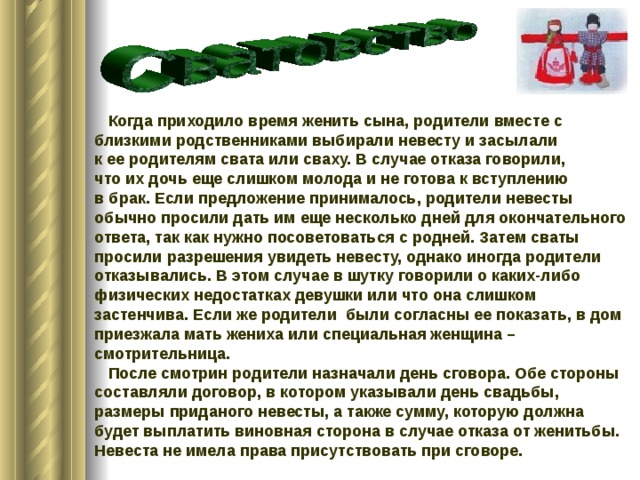  Когда приходило время женить сына, родители вместе с близкими родственниками выбирали невесту и засылали к ее родителям свата или сваху. В случае отказа говорили, что их дочь еще слишком молода и не готова к вступлению в брак. Если предложение принималось, родители невесты обычно просили дать им еще несколько дней для окончательного ответа, так как нужно посоветоваться с родней. Затем сваты просили разрешения увидеть невесту, однако иногда родители отказывались. В этом случае в шутку говорили о каких-либо физических недостатках девушки или что она слишком застенчива. Если же родители были согласны ее показать, в дом приезжала мать жениха или специальная женщина – смотрительница.  После смотрин родители назначали день сговора. Обе стороны составляли договор, в котором указывали день свадьбы, размеры приданого невесты, а также сумму, которую должна будет выплатить виновная сторона в случае отказа от женитьбы. Невеста не имела права присутствовать при сговоре. 