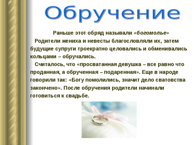 Раньше этот обряд называли « богомолье »  Родители жениха и невесты благословляли их, затем будущие супруги троекратно целовались и обменивались кольцами – обручались.  Считалось, что «просватанная девушка – все равно что проданная, а обрученная – подаренная». Еще в народе говорили так: «Богу помолились, значит дело сватовства закончено». После обручения родители начинали готовиться к свадьбе. 
