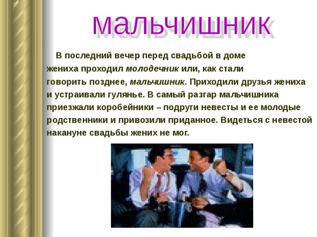  В последний вечер перед свадьбой в доме жениха проходил молодечник или, как стали говорить позднее, мальчишник. Приходили друзья жениха и устраивали гулянье. В самый разгар мальчишника приезжали коробейники – подруги невесты и ее молодые родственники и привозили приданное. Видеться с невестой накануне свадьбы жених не мог. 
