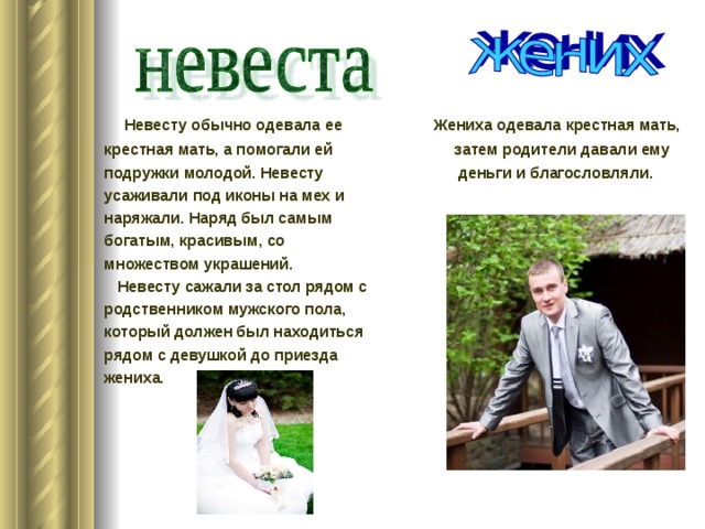  Невесту обычно одевала ее Жениха одевала крестная мать, крестная мать, а помогали ей затем родители давали ему подружки молодой. Невесту деньги и благословляли. усаживали под иконы на мех и наряжали. Наряд был самым богатым, красивым, со множеством украшений.  Невесту сажали за стол рядом с родственником мужского пола, который должен был находиться рядом с девушкой до приезда жениха.  