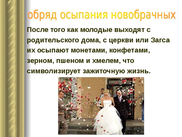 После того как молодые выходят с родительского дома, с церкви или Загса их осыпают монетами, конфетами, зерном, пшеном и хмелем, что символизирует зажиточную жизнь.    