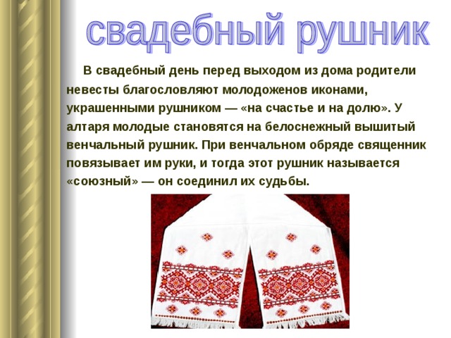  В свадебный день перед выходом из дома родители невесты благословляют молодоженов иконами, украшенными рушником — «на счастье и на долю». У алтаря молодые становятся на белоснежный вышитый венчальный рушник. При венчальном обряде священник повязывает им руки, и тогда этот рушник называется «союзный» — он соединил их судьбы.   