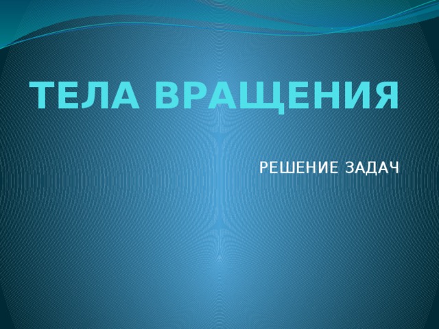 ТЕЛА ВРАЩЕНИЯ   РЕШЕНИЕ ЗАДАЧ 