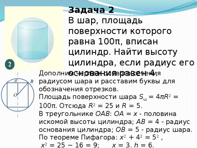 Задача 2 В шар, площадь поверхности которого равна 100π, вписан цилиндр. Найти высоту цилиндра, если радиус его основания равен 4. Дополним чертеж осевого сечения радиусом шара и расставим буквы для обозначения отрезков.   Площадь поверхности шара  S ш  = 4 πR 2  = 100π. Отсюда  R 2  = 25 и  R  = 5.  В треугольнике  OAB :  OA  =  x  - половина искомой высоты цилиндра;  AB  = 4 - радиус основания цилиндра;  OB  = 5 - радиус шара.   По теореме Пифагора: x 2  + 4 2  = 5 2  ,  x 2  = 25 − 16 = 9;  x  = 3.  h  = 6. Ответ:  6 