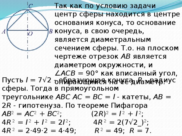 Так как по условию задачи центр сферы находится в центре основания конуса, то основание конуса, в свою очередь, является диаметральным сечением сферы. Т.о. на плоском чертеже отрезок  AB  является диаметром окружности, и ∠ ACB  = 90° как вписанный угол, опирающийся на её диаметр. Пусть  l  = 7√2 - образующая конуса,  R  - радиус сферы. Тогда в прямоугольном треугольнике  ABC   AC  =  BC  =  l  - катеты,  AB  = 2 R  - гипотенуза. По теореме Пифагора  AB 2  =  AC 2  +  BC 2 ; (2 R ) 2  =  l  2  +  l  2 ;  4 R  2  =  l  2  +  l  2  = 2 l  2 ;   4 R  2  = 2(7√2_) 2 ;  4 R  2  = 2·49·2 = 4·49;    R  2  = 49;   R  = 7. Ответ:  7 