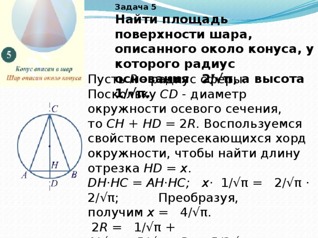 Задача 5 Найти площадь поверхности шара, описанного около конуса, у которого радиус основания   2/√π, а высота   1/√π.   Пусть  R  - радиус сферы. Поскольку  СD  - диаметр окружности осевого сечения, то  СH  +  HD  = 2 R . Воспользуемся свойством пересекающихся хорд окружности, чтобы найти длину отрезка  HD  =  x . DH·HС = AH·HC; x ·  1/√π =   2/√π ·  2/√π; Преобразуя, получим  х  =   4/√π.   2 R  =   1/√π +   4/√π =  5/√π;    R  =  5/2√π.  Площадь сферы  S  = 4π R 2  = 4π·25/4π = 25. Ответ:  25 