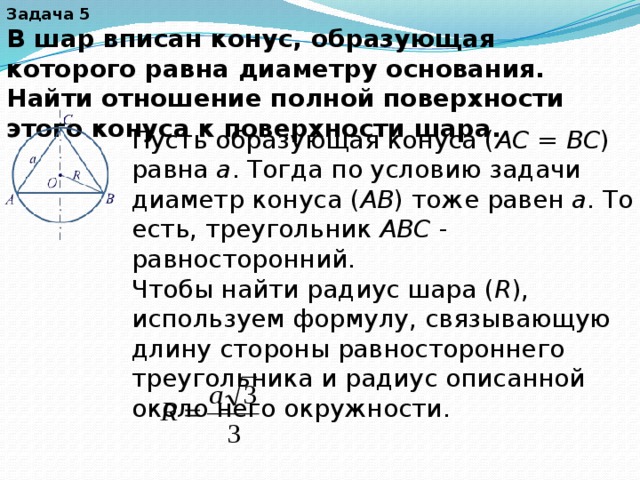Задача 5 В шар вписан конус, образующая которого равна диаметру основания. Найти отношение полной поверхности этого конуса к поверхности шара. Пусть образующая конуса ( AC  =  BC ) равна  a . Тогда по условию задачи диаметр конуса ( AB ) тоже равен  a . То есть, треугольник  ABC  - равносторонний. Чтобы найти радиус шара ( R ), используем формулу, связывающую длину стороны равностороннего треугольника и радиус описанной около него окружности. 