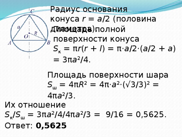 Радиус основания конуса  r  =  a /2 (половина диаметра). Площадь полной поверхности конуса  S к  = π r ( r  +  l ) = π· a /2·( a /2 +  a ) = 3π a 2 /4. Площадь поверхности шара  S ш  = 4π R 2  = 4π· a 2 ·(√3/3) 2  = 4π a 2 /3.   Их отношение S к / S ш  = 3π a 2 /4/4π a 2 /3 =  9/16 = 0,5625. Ответ:  0,5625 