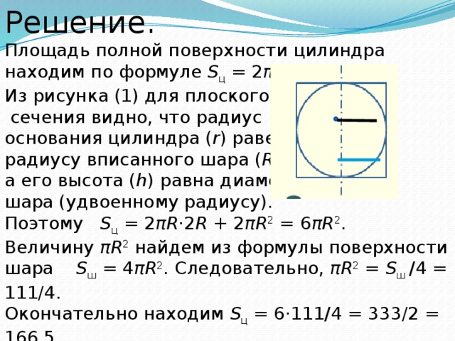 Решение. Площадь полной поверхности цилиндра находим по формуле  S ц  = 2 πrh  + 2 πr 2 . Из рисунка (1) для плоского  сечения видно, что радиус основания цилиндра ( r ) равен радиусу вписанного шара ( R ), а его высота ( h ) равна диаметру шара (удвоенному радиусу). Поэтому  S ц  = 2 πR ·2 R  + 2 πR 2  = 6 πR 2 .  Величину  πR 2  найдем из формулы поверхности шара  S ш  = 4 πR 2 . Следовательно,  πR 2  =  S ш  / 4 = 111/4.  Окончательно находим  S ц  = 6·111 / 4 = 333/2 = 166,5. Ответ:  166,5 