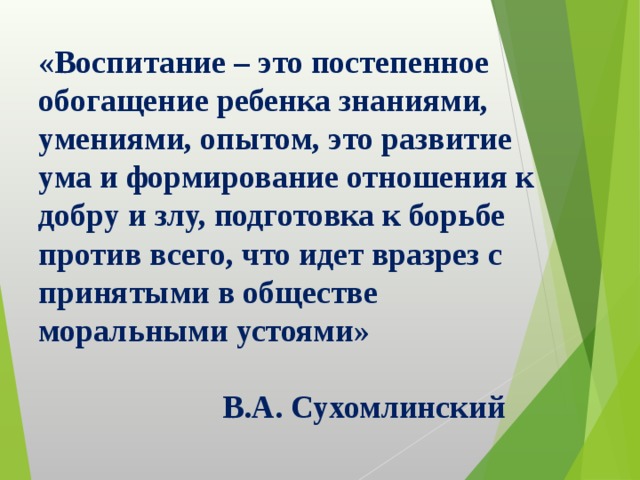 «Воспитание – это постепенное обогащение ребенка знаниями, умениями, опытом, это развитие ума и формирование отношения к добру и злу, подготовка к борьбе против всего, что идет вразрез с принятыми в обществе моральными устоями»   В.А. Сухомлинский 