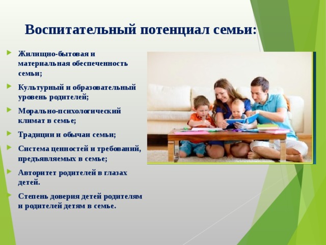  Воспитательный потенциал семьи:   Жилищно-бытовая и материальная обеспеченность семьи; Культурный и образовательный уровень родителей; Морально-психологический климат в семье; Традиции и обычаи семьи; Система ценностей и требований, предъявляемых в семье; Авторитет родителей в глазах детей. Степень доверия детей родителям и родителей детям в семье. 