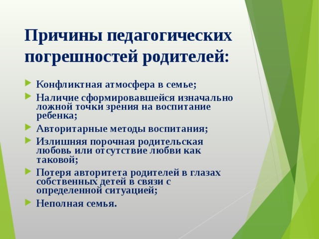Причины педагогических погрешностей родителей: Конфликтная атмосфера в семье; Наличие сформировавшейся изначально ложной точки зрения на воспитание ребенка; Авторитарные методы воспитания; Излишняя порочная родительская любовь или отсутствие любви как таковой; Потеря авторитета родителей в глазах собственных детей в связи с определенной ситуацией; Неполная семья. 