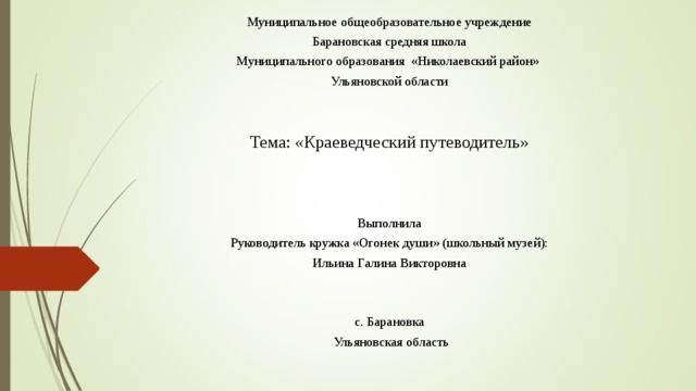 Муниципальное общеобразовательное учреждение  Барановская средняя школа Муниципального образования «Николаевский район» Ульяновской области Тема: «Краеведческий путеводитель» Выполнила Руководитель кружка «Огонек души» (школьный музей): Ильина Галина Викторовна с. Барановка  Ульяновская область 