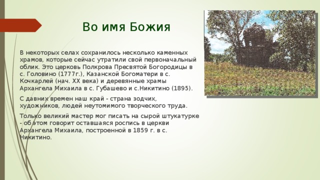 Во имя Божия В некоторых селах сохранилось несколько каменных храмов, которые сейчас утратили свой первоначальный облик. Это церковь Полкрова Пресвятой Богородицы в с. Головино (1777г.), Казанской Богоматери в с. Кочкарлей (нач. XX века) и деревянные храмы Архангела Михаила в с. Губашево и с.Никитино (1895). С давних времен наш край - страна зодчих, художников, людей неутомимого творческого труда. Только великий мастер мог писать на сырой штукатурке - об этом говорит оставшаяся роспись в церкви Архангела Михаила, построенной в 1859 г. в с. Никитино. 