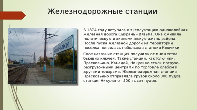 Железнодорожные станции В 1874 году вступила в эксплуатацию одноколейная железная дорога Сызрань - Вязьма. Она оживила политическую и экономическую жизнь района. После пуска железной дороги на территории поселка появилась небольшая станция Ключики. Свое название станция получила от множества бьющих ключей. Такие станции, как Ключики, Прасковьино, Канадей, Никулино стали погрузо-разгрузочными центрами по торговле хлебом и другими товарами. Железнодорожная станция Прасковьино отправляла грузов около 300 пудов, станция Никулино - 500 тысяч пудов. 