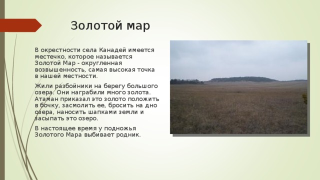 Золотой мар В окрестности села Канадей имеется местечко, которое называется Золотой Мар - округленная возвышенность, самая высокая точка в нашей местности. Жили разбойники на берегу большого озера. Они награбили много золота. Атаман приказал это золото положить в бочку, засмолить ее, бросить на дно озера, наносить шапками земли и засыпать это озеро. В настоящее время у подножья Золотого Мара выбивает родник. 