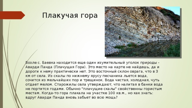 Плакучая гора Возле с. Баевка находится еще один изумительный уголок природы - Аварди Панда (Плачущая Гора). Это место на карте не найдешь, да и дороги к нему практически нет. Это восточный склон оврага, что в 3 км от села. Из скалы по нижнему ярусу песчаника льется вода, сочится из мельчайших пор и трещинок. Вода чистая, холодная, чуть отдает мелом. Старожилы села утверждают, что налитая в банки вода не портится годами. Обычно 