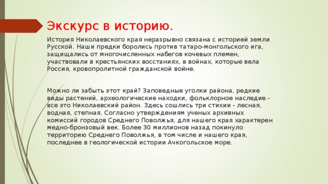 Экскурс в историю. История Николаевского края неразрывно связана с историей земли Русской. Наши предки боролись против татаро-монгольского ига, защищались от многочисленных набегов кочевых племен, участвовали в крестьянских восстаниях, в войнах, которые вела Россия, кровопролитной гражданской войне. Можно ли забыть этот край? Заповедные уголки района, редкие виды растений, археологические находки, фольклорное наследие - все это Николаевский район. Здесь сошлись три стихии - лесная, водная, степная. Согласно утверждениям ученых архивных комиссий городов Среднего Поволжья, для нашего края характерен медно-бронзовый век. Более 30 миллионов назад покинуло территорию Среднего Поволжья, в том числе и нашего края, последнее в геологической истории Ачкогольское море. 