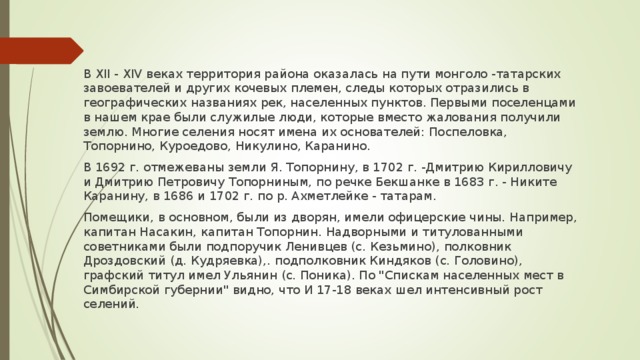В XII - XIV веках территория района оказалась на пути монголо -татарских завоевателей и других кочевых племен, следы которых отразились в географических названиях рек, населенных пунктов. Первыми поселенцами в нашем крае были служилые люди, которые вместо жалования получили землю. Многие селения носят имена их основателей: Поспеловка, Топорнино, Куроедово, Никулино, Каранино. В 1692 г. отмежеваны земли Я. Топорнину, в 1702 г. -Дмитрию Кирилловичу и Дмитрию Петровичу Топорниным, по речке Бекшанке в 1683 г. - Никите Каранину, в 1686 и 1702 г. по р. Ахметлейке - татарам. Помещики, в основном, были из дворян, имели офицерские чины. Например, капитан Насакин, капитан Топорнин. Надворными и титулованными советниками были подпоручик Ленивцев (с. Кезьмино), полковник Дроздовский (д. Кудряевка),. подполковник Киндяков (с. Головино), графский титул имел Ульянин (с. Поника). По 