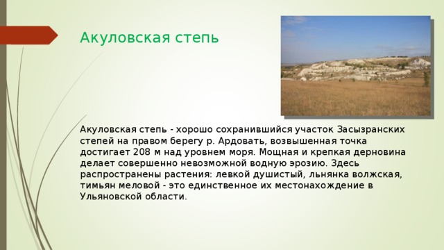 Акуловская степь         Акуловская степь - хорошо сохранившийся участок Засызранских степей на правом берегу р. Ардовать, возвышенная точка достигает 208 м над уровнем моря. Мощная и крепкая дерновина делает совершенно невозможной водную эрозию. Здесь распространены растения: левкой душистый, льнянка волжская, тимьян меловой - это единственное их местонахождение в Ульяновской области. 