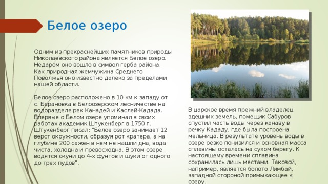 Белое озеро Одним из прекраснейших памятников природы Николаевского района является Белое озеро. Недаром оно вошло в символ герба района. Как природная жемчужина Среднего Поволжья оно известно далеко за пределами нашей области. Белое озеро расположено в 10 км к западу от с. Барановка в Белоозерском лесничестве на водоразделе рек Канадей и Каслей-Кадада. Впервые о Белом озере упоминал в своих работах академик Штукенберг в 1750 г. Штукенберг писал: 