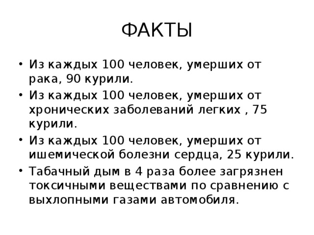ФАКТЫ Из каждых 100 человек, умерших от рака, 90 курили. Из каждых 100 человек, умерших от хронических заболеваний легких , 75 курили. Из каждых 100 человек, умерших от ишемической болезни сердца, 25 курили. Табачный дым в 4 раза более загрязнен токсичными веществами по сравнению с выхлопными газами автомобиля. 