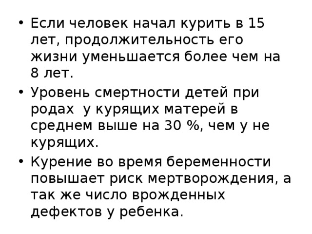 Если человек начал курить в 15 лет, продолжительность его жизни уменьшается более чем на 8 лет. Уровень смертности детей при родах у курящих матерей в среднем выше на 30 %, чем у не курящих. Курение во время беременности повышает риск мертворождения, а так же число врожденных дефектов у ребенка. 