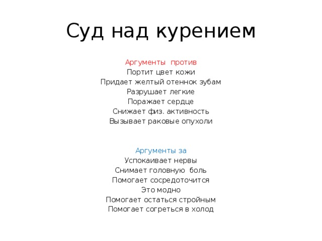 Суд над курением Аргументы против Портит цвет кожи Придает желтый отеннок зубам Разрушает легкие Поражает сердце Снижает физ. активность Вызывает раковые опухоли Аргументы за Успокаивает нервы Снимает головную боль Помогает сосредоточится Это модно Помогает остаться стройным Помогает согреться в холод 