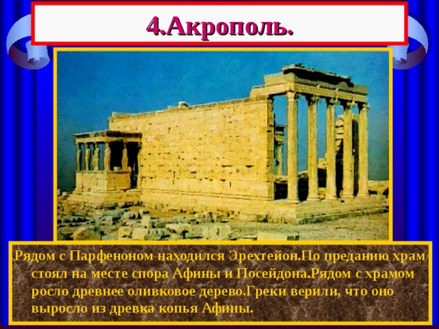 4.Акрополь. Рядом с Парфеноном находился Эрехтейон.По преданию храм стоял на месте спора Афины и Посейдона.Рядом с храмом росло древнее оливковое дерево.Греки верили, что оно выросло из древка копья Афины. 