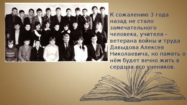 К сожалению 3 года назад не стало замечательного человека, учителя – ветерана войны и труда Давыдова Алексея Николаевича, но память о нём будет вечно жить в сердцах его учеников. 