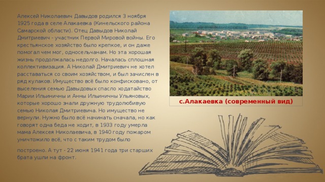 Алексей Николаевич Давыдов родился 3 ноября 1925 года в селе Алакаевка (Кинельского района Самарской области). Отец Давыдов Николай Дмитриевич - участник Первой Мировой войны. Его крестьянское хозяйство было крепкое, и он даже помогал чем мог, односельчанам. Но эта хорошая жизнь продолжалась недолго. Началась сплошная коллективизация. А Николай Дмитриевич не хотел расставаться со своим хозяйством, и был зачислен в ряд кулаков. Имущество всё было конфисковано, от выселения семью Давыдовых спасло ходатайство Марии Ильиничны и Анны Ильиничны Ульяновых, которые хорошо знали дружную трудолюбивую семью Николая Дмитриевича. Но имущество не вернули. Нужно было всё начинать сначала, но как говорят одна беда не ходит, в 1933 году умерла мама Алексея Николаевича, в 1940 году пожаром уничтожило всё, что с таким трудом было построено. А тут - 22 июня 1941 года три старших  брата ушли на фронт. с.Алакаевка (современный вид) 