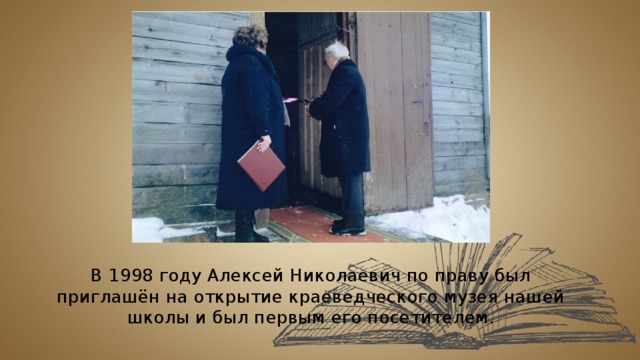 В 1998 году Алексей Николаевич по праву был приглашён на открытие краеведческого музея нашей школы и был первым его посетителем. 