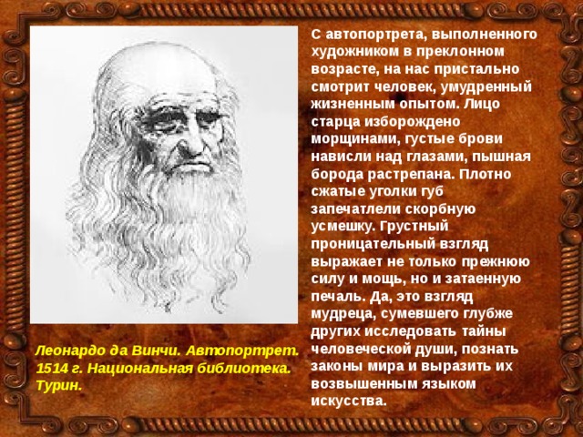 С автопортрета, выполненного художником в преклонном возрасте, на нас пристально смотрит человек, умудренный жизненным опытом. Лицо старца изборождено морщинами, густые брови нависли над глазами, пышная борода растрепана. Плотно сжатые уголки губ запечатлели скорбную усмешку. Грустный проницательный взгляд выражает не только прежнюю силу и мощь, но и затаенную печаль. Да, это взгляд мудреца, сумевшего глубже других исследовать тайны человеческой души, познать законы мира и выразить их возвышенным языком искусства. Леонардо да Винчи. Автопортрет. 1514 г. Национальная библиотека. Турин. 