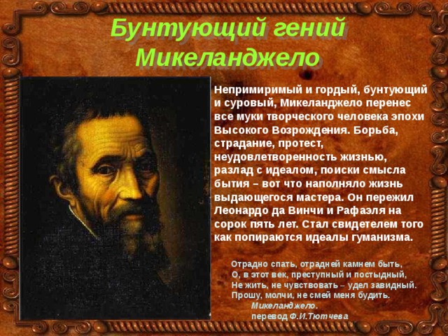 Бунтующий гений Микеланджело Непримиримый и гордый, бунтующий и суровый, Микеланджело перенес все муки творческого человека эпохи Высокого Возрождения. Борьба, страдание, протест, неудовлетворенность жизнью, разлад с идеалом, поиски смысла бытия – вот что наполняло жизнь выдающегося мастера. Он пережил Леонардо да Винчи и Рафаэля на сорок пять лет. Стал свидетелем того как попираются идеалы гуманизма.   Отрадно спать, отрадней камнем быть,  О, в этот век, преступный и постыдный,  Не жить, не чувствовать – удел завидный.  Прошу, молчи, не смей меня будить.  Микеланджело.  перевод Ф.И.Тютчева 