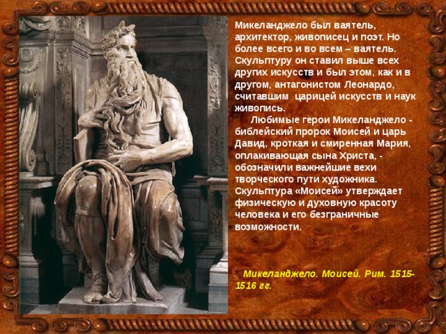 Микеланджело был ваятель, архитектор, живописец и поэт. Но более всего и во всем – ваятель. Скульптуру он ставил выше всех других искусств и был этом, как и в другом, антагонистом Леонардо, считавшим царицей искусств и наук живопись.  Любимые герои Микеланджело - библейский пророк Моисей и царь Давид, кроткая и смиренная Мария, оплакивающая сына Христа, - обозначили важнейшие вехи творческого пути художника. Скульптура «Моисей» утверждает физическую и духовную красоту человека и его безграничные возможности.     Микеланджело. Моисей. Рим. 1515-1516 гг.  