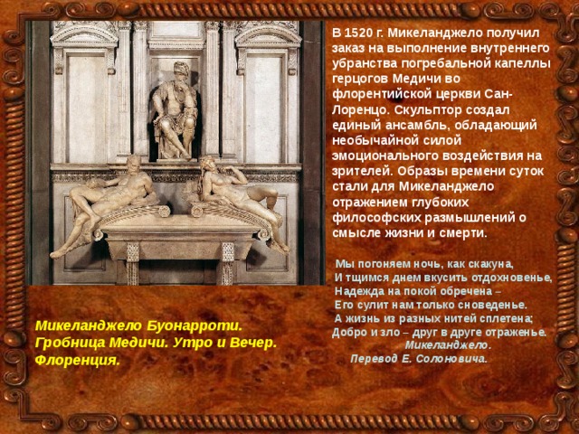 В 1520 г. Микеланджело получил заказ на выполнение внутреннего убранства погребальной капеллы герцогов Медичи во флорентийской церкви Сан-Лоренцо. Скульптор создал единый ансамбль, обладающий необычайной силой эмоционального воздействия на зрителей. Образы времени суток стали для Микеланджело отражением глубоких философских размышлений о смысле жизни и смерти.   Мы погоняем ночь, как скакуна,  И тщимся днем вкусить отдохновенье,  Надежда на покой обречена –  Его сулит нам только сноведенье.  А жизнь из разных нитей сплетена; Добро и зло – друг в друге отраженье.  Микеланджело.  Перевод Е. Солоновича.  Микеланджело Буонарроти. Гробница Медичи. Утро и Вечер. Флоренция. 