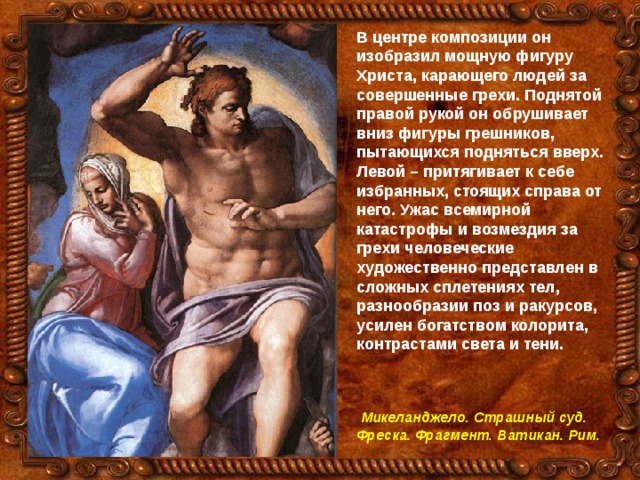 В центре композиции он изобразил мощную фигуру Христа, карающего людей за совершенные грехи. Поднятой правой рукой он обрушивает вниз фигуры грешников, пытающихся подняться вверх. Левой – притягивает к себе избранных, стоящих справа от него. Ужас всемирной катастрофы и возмездия за грехи человеческие художественно представлен в сложных сплетениях тел, разнообразии поз и ракурсов, усилен богатством колорита, контрастами света и тени.     Микеланджело. Страшный суд. Фреска. Фрагмент. Ватикан. Рим.  